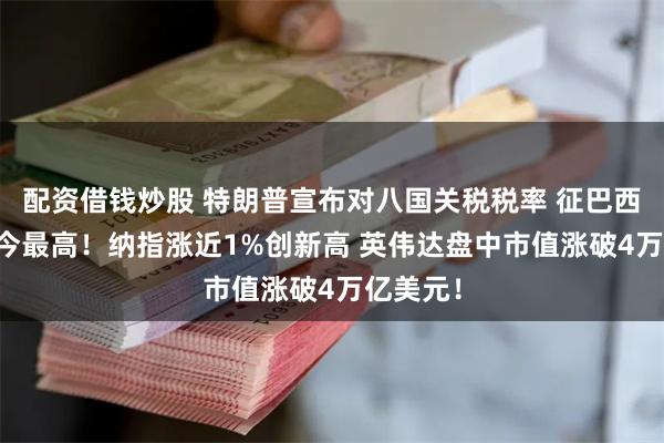 配资借钱炒股 特朗普宣布对八国关税税率 征巴西50%迄今最高！纳指涨近1%创新高 英伟达盘中市值涨破4万亿美元！