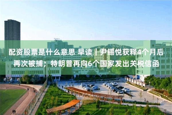 配资股票是什么意思 早读｜尹锡悦获释4个月后再次被捕；特朗普再向6个国家发出关税信函