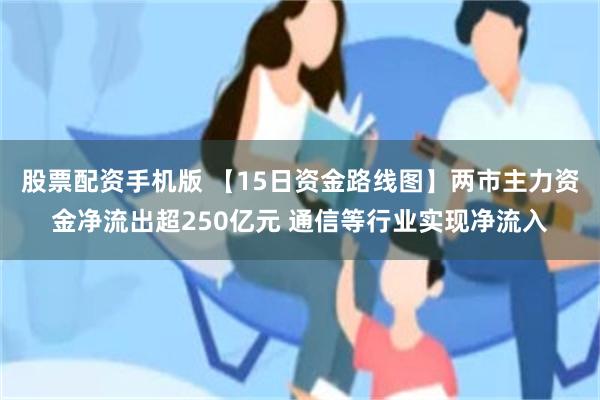 股票配资手机版 【15日资金路线图】两市主力资金净流出超250亿元 通信等行业实现净流入