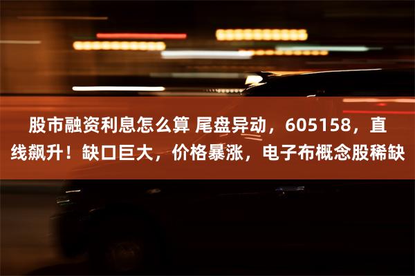 股市融资利息怎么算 尾盘异动，605158，直线飙升！缺口巨大，价格暴涨，电子布概念股稀缺