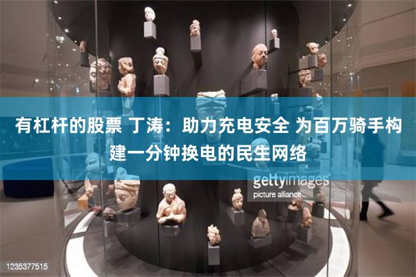 有杠杆的股票 丁涛：助力充电安全 为百万骑手构建一分钟换电的民生网络