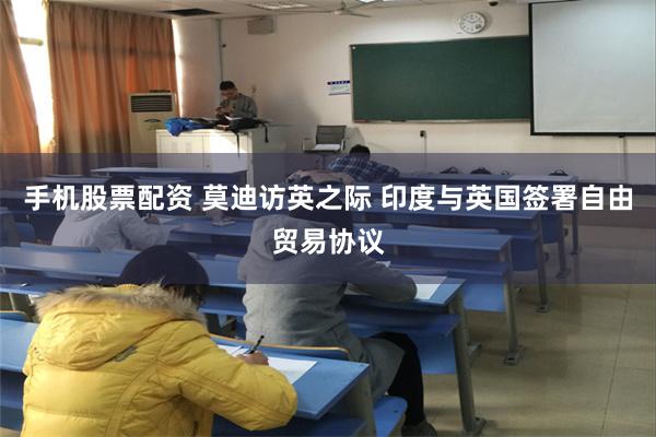手机股票配资 莫迪访英之际 印度与英国签署自由贸易协议