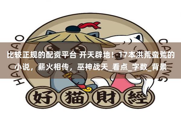 比较正规的配资平台 开天辟地！17本洪荒蛮荒的小说，薪火相传，巫神战天_看点_字数_背景