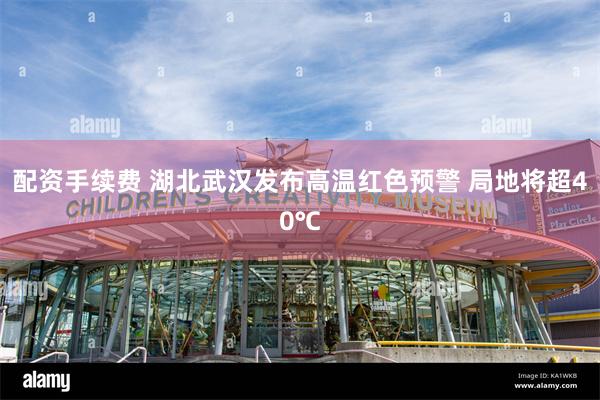 配资手续费 湖北武汉发布高温红色预警 局地将超40℃