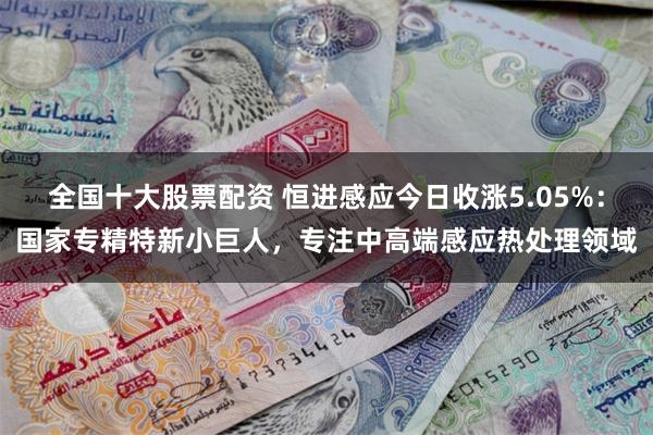 全国十大股票配资 恒进感应今日收涨5.05%：国家专精特新小巨人，专注中高端感应热处理领域