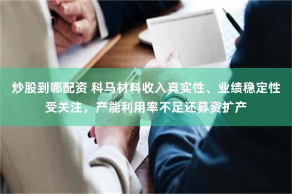 炒股到哪配资 科马材料收入真实性、业绩稳定性受关注，产能利用率不足还募资扩产