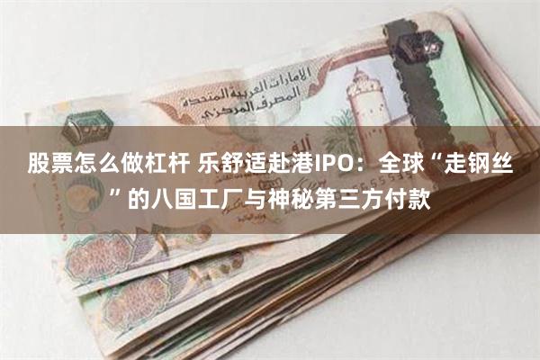 股票怎么做杠杆 乐舒适赴港IPO：全球“走钢丝”的八国工厂与神秘第三方付款