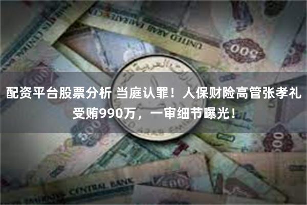 配资平台股票分析 当庭认罪！人保财险高管张孝礼受贿990万，一审细节曝光！