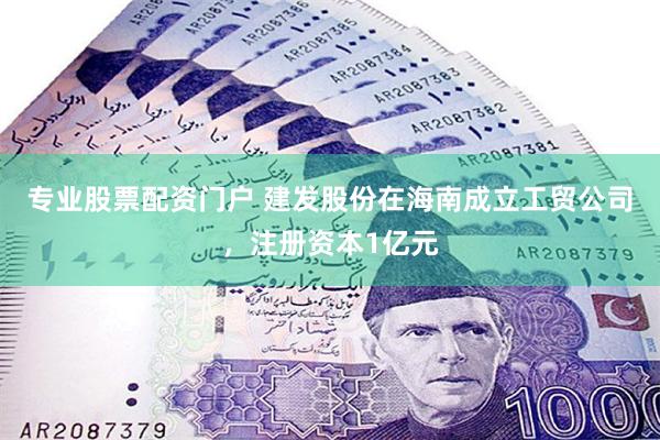 专业股票配资门户 建发股份在海南成立工贸公司，注册资本1亿元