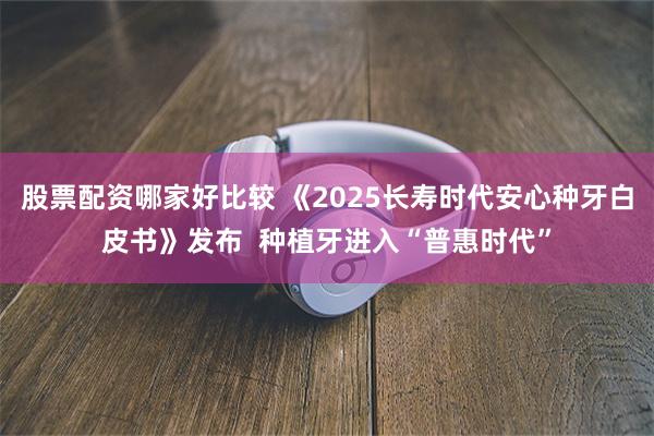 股票配资哪家好比较 《2025长寿时代安心种牙白皮书》发布  种植牙进入“普惠时代”