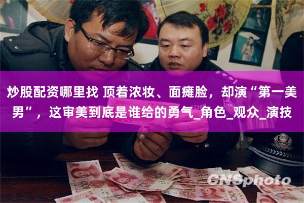 炒股配资哪里找 顶着浓妆、面瘫脸，却演“第一美男”，这审美到底是谁给的勇气_角色_观众_演技