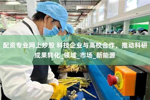 配资专业网上炒股 科技企业与高校合作，推动科研成果转化_领域_市场_新能源