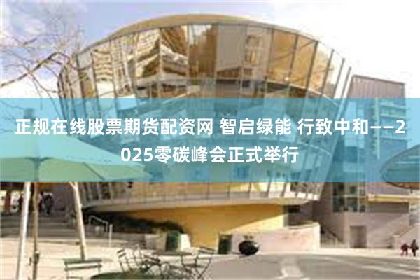 正规在线股票期货配资网 智启绿能 行致中和——2025零碳峰会正式举行