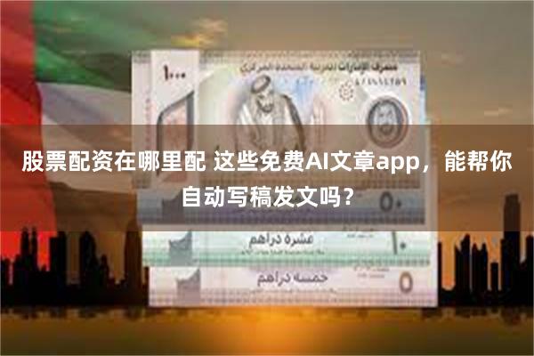 股票配资在哪里配 这些免费AI文章app，能帮你自动写稿发文吗？