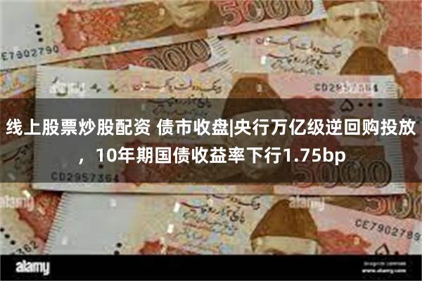 线上股票炒股配资 债市收盘|央行万亿级逆回购投放,10年期国债收益率下行1.75bp