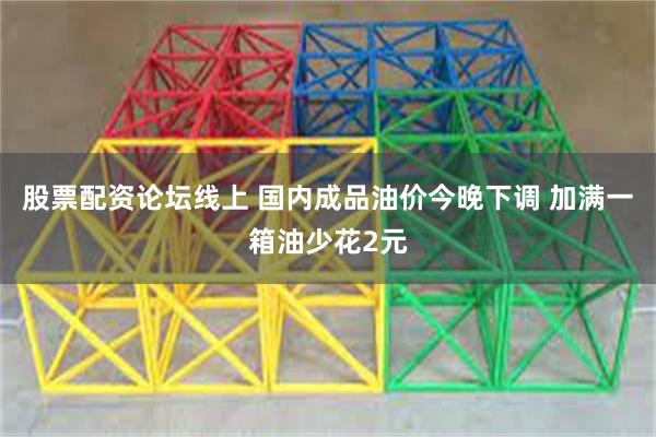 股票配资论坛线上 国内成品油价今晚下调 加满一箱油少花2元