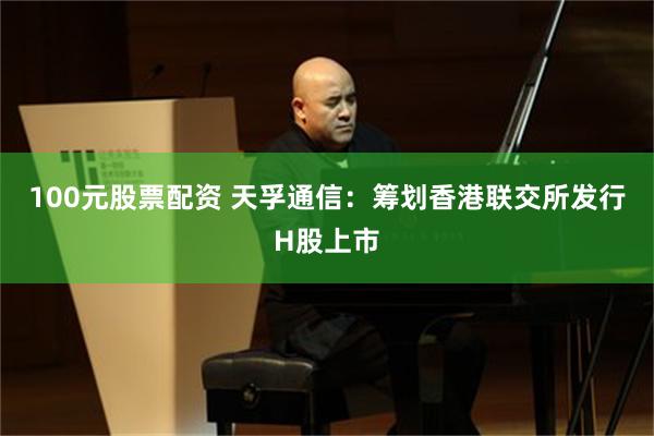 100元股票配资 天孚通信：筹划香港联交所发行H股上市