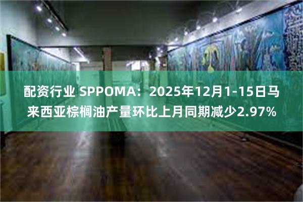 配资行业 SPPOMA：2025年12月1-15日马来西亚棕榈油产量环比上月同期减少2.97%