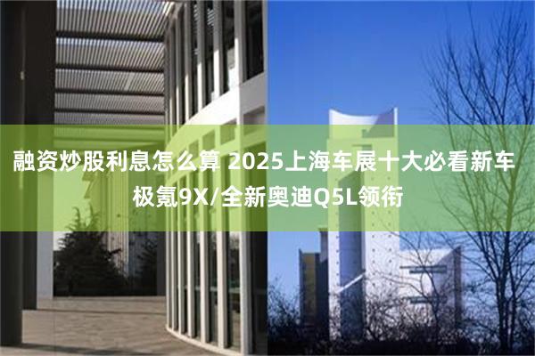 融资炒股利息怎么算 2025上海车展十大必看新车 极氪9X/全新奥迪Q5L领衔